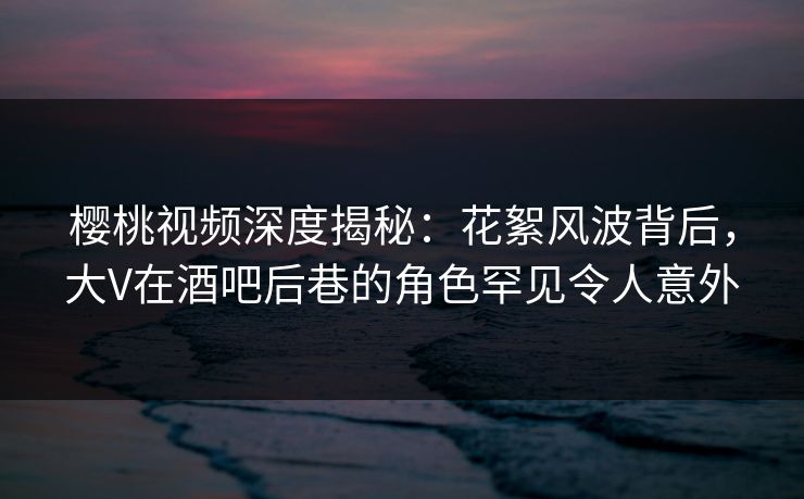 樱桃视频深度揭秘：花絮风波背后，大V在酒吧后巷的角色罕见令人意外