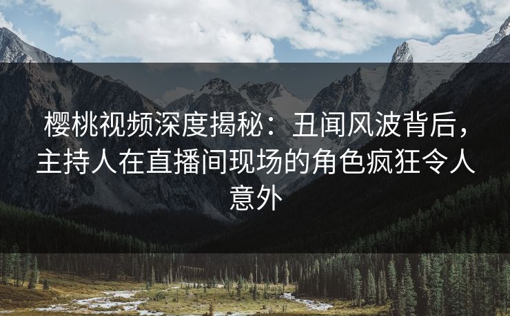 樱桃视频深度揭秘：丑闻风波背后，主持人在直播间现场的角色疯狂令人意外