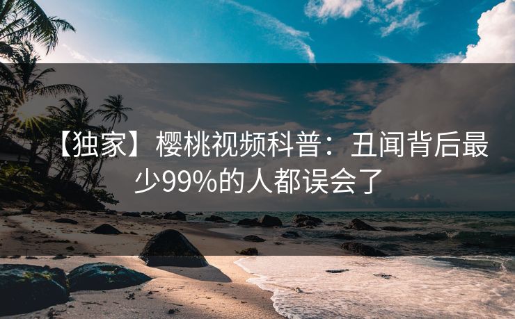 【独家】樱桃视频科普：丑闻背后最少99%的人都误会了