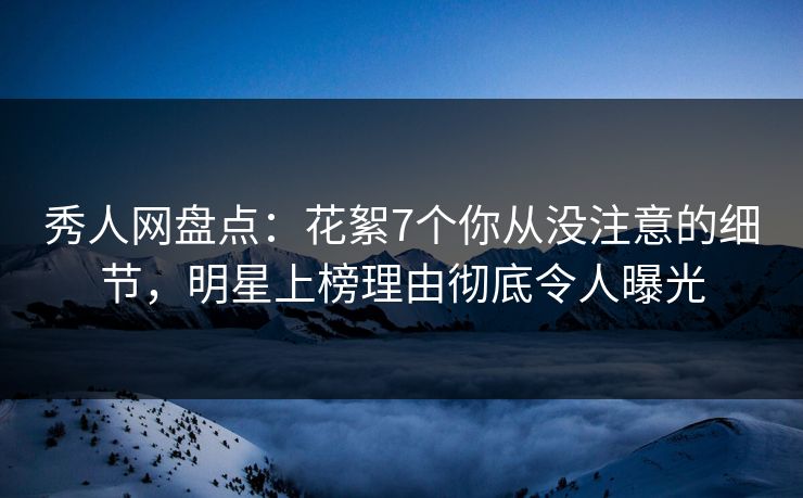 秀人网盘点：花絮7个你从没注意的细节，明星上榜理由彻底令人曝光