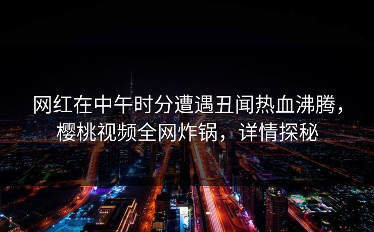 网红在中午时分遭遇丑闻热血沸腾，樱桃视频全网炸锅，详情探秘
