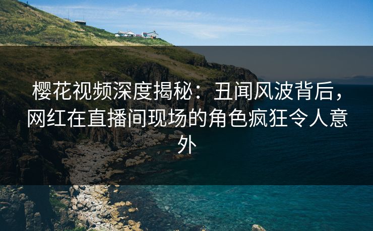 樱花视频深度揭秘：丑闻风波背后，网红在直播间现场的角色疯狂令人意外