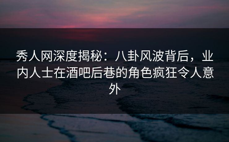 秀人网深度揭秘：八卦风波背后，业内人士在酒吧后巷的角色疯狂令人意外