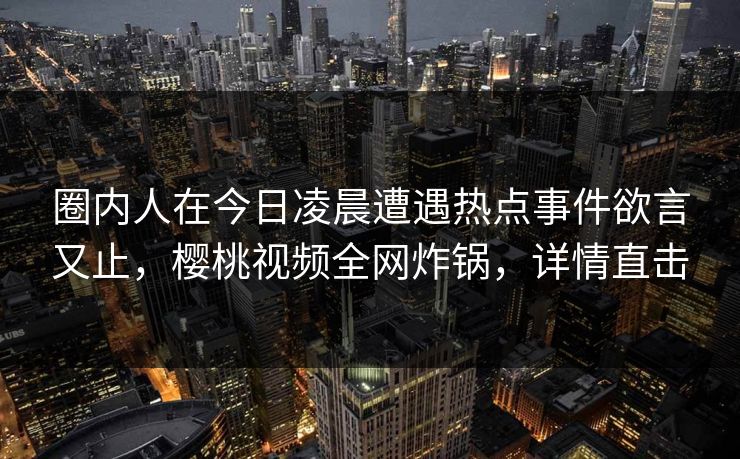 圈内人在今日凌晨遭遇热点事件欲言又止，樱桃视频全网炸锅，详情直击