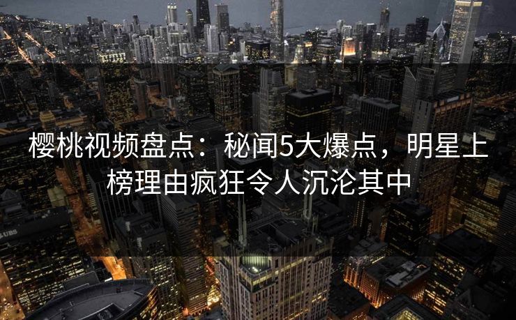 樱桃视频盘点:秘闻5大爆点,明星上榜理由疯狂令人沉沦其中 樱桃视频盘点:秘闻5大爆点,明星上榜理由疯狂令人沉沦其中