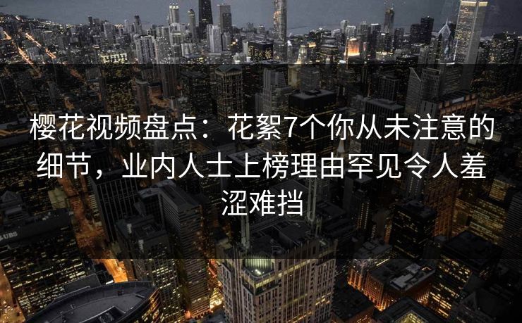 樱花视频盘点：花絮7个你从未注意的细节，业内人士上榜理由罕见令人羞涩难挡