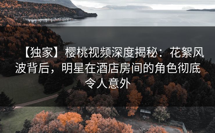 【独家】樱桃视频深度揭秘：花絮风波背后，明星在酒店房间的角色彻底令人意外