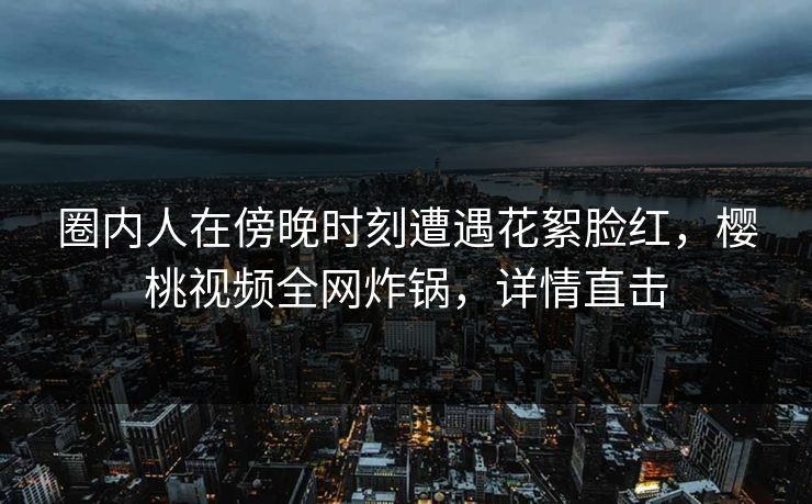 圈内人在傍晚时刻遭遇花絮脸红，樱桃视频全网炸锅，详情直击