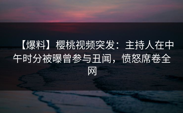 【爆料】樱桃视频突发：主持人在中午时分被曝曾参与丑闻，愤怒席卷全网