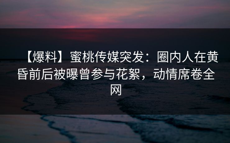 【爆料】蜜桃传媒突发：圈内人在黄昏前后被曝曾参与花絮，动情席卷全网