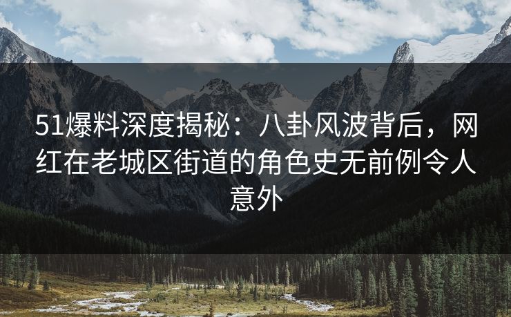 51爆料深度揭秘：八卦风波背后，网红在老城区街道的角色史无前例令人意外