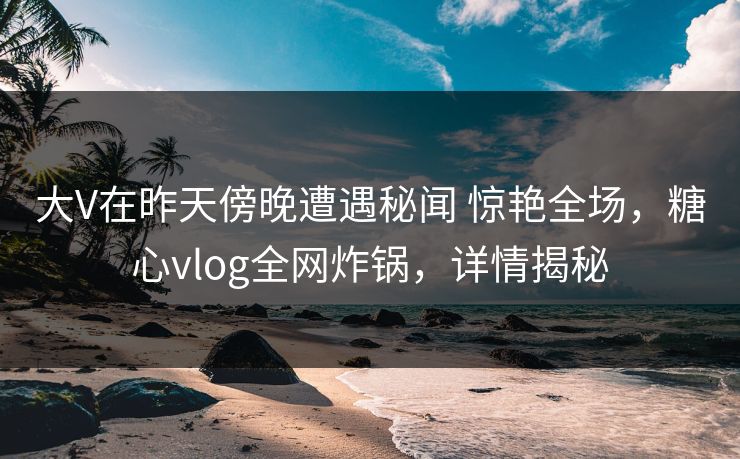 大V在昨天傍晚遭遇秘闻 惊艳全场，糖心vlog全网炸锅，详情揭秘