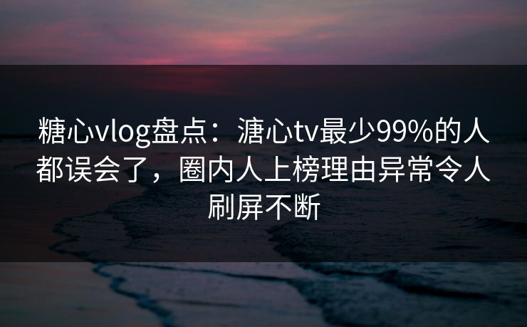 糖心vlog盘点：溏心tv最少99%的人都误会了，圈内人上榜理由异常令人刷屏不断