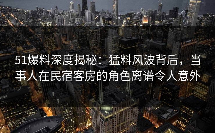 51爆料深度揭秘：猛料风波背后，当事人在民宿客房的角色离谱令人意外