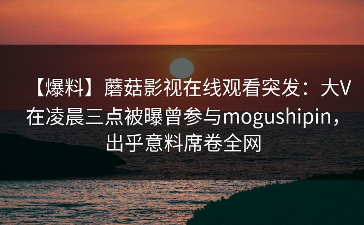 【爆料】蘑菇影视在线观看突发：大V在凌晨三点被曝曾参与mogushipin，出乎意料席卷全网