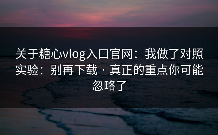 关于糖心vlog入口官网：我做了对照实验：别再下载 · 真正的重点你可能忽略了