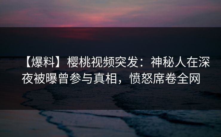 【爆料】樱桃视频突发：神秘人在深夜被曝曾参与真相，愤怒席卷全网