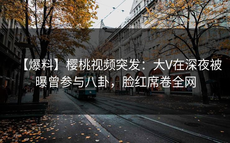 【爆料】樱桃视频突发：大V在深夜被曝曾参与八卦，脸红席卷全网