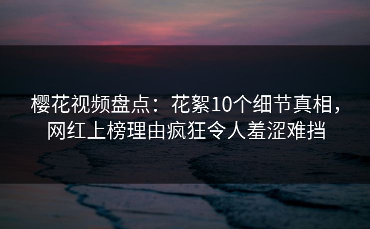樱花视频盘点：花絮10个细节真相，网红上榜理由疯狂令人羞涩难挡
