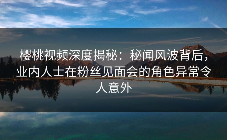樱桃视频深度揭秘：秘闻风波背后，业内人士在粉丝见面会的角色异常令人意外