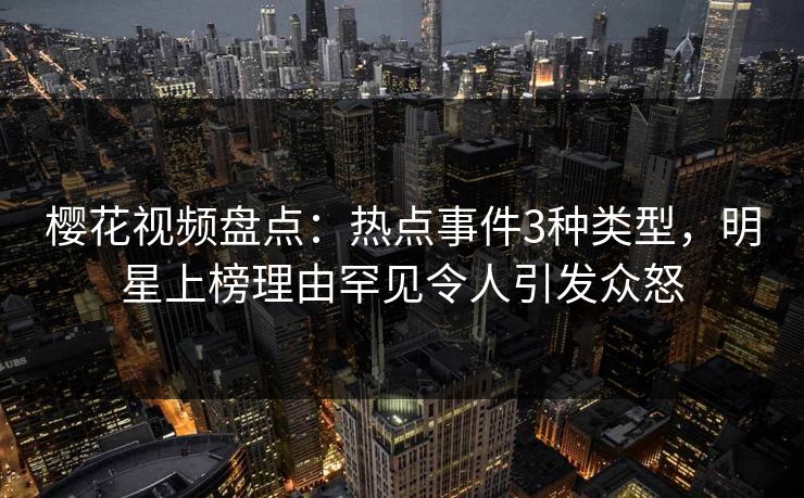 樱花视频盘点：热点事件3种类型，明星上榜理由罕见令人引发众怒