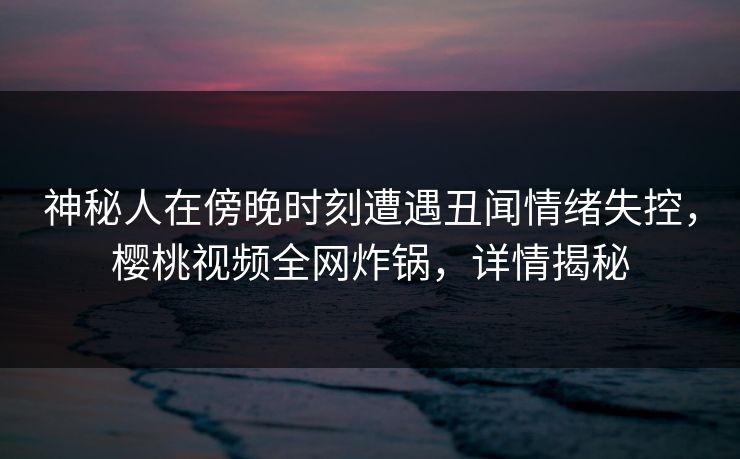 神秘人在傍晚时刻遭遇丑闻情绪失控，樱桃视频全网炸锅，详情揭秘