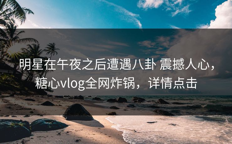 明星在午夜之后遭遇八卦 震撼人心，糖心vlog全网炸锅，详情点击