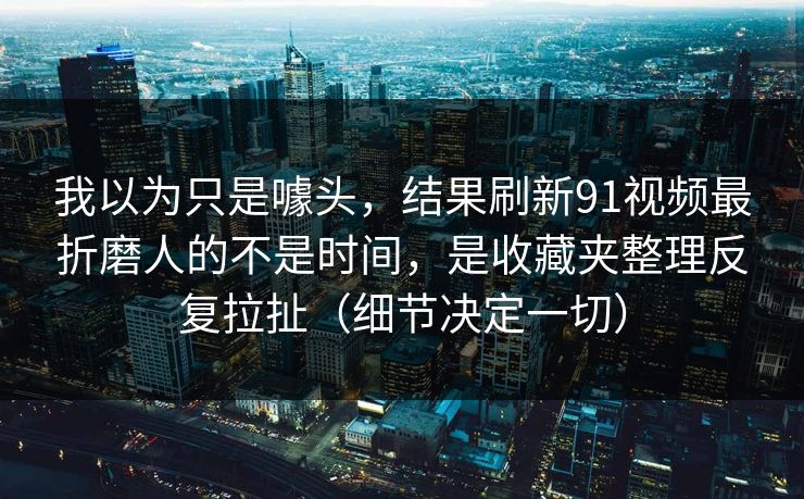 我以为只是噱头，结果刷新91视频最折磨人的不是时间，是收藏夹整理反复拉扯（细节决定一切）