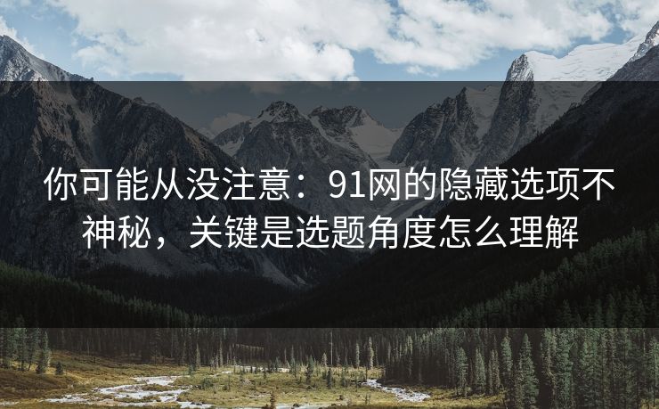 你可能从没注意：91网的隐藏选项不神秘，关键是选题角度怎么理解