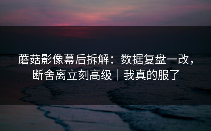 蘑菇影像幕后拆解：数据复盘一改，断舍离立刻高级｜我真的服了