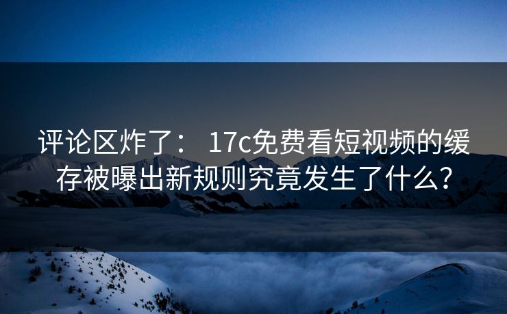 评论区炸了： 17c免费看短视频的缓存被曝出新规则究竟发生了什么？