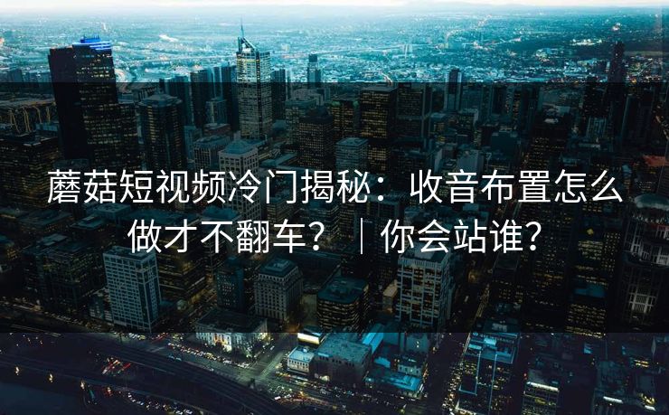 蘑菇短视频冷门揭秘：收音布置怎么做才不翻车？｜你会站谁？
