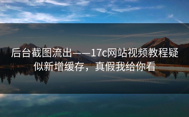 后台截图流出——17c网站视频教程疑似新增缓存，真假我给你看