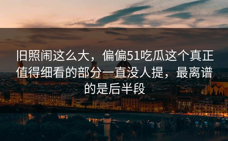 旧照闹这么大，偏偏51吃瓜这个真正值得细看的部分一直没人提，最离谱的是后半段